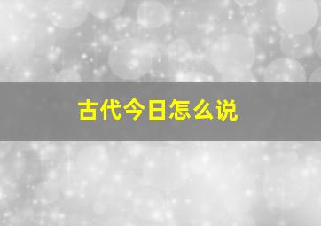 古代今日怎么说