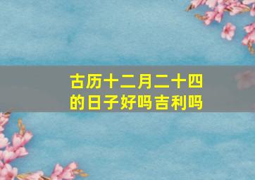 古历十二月二十四的日子好吗吉利吗