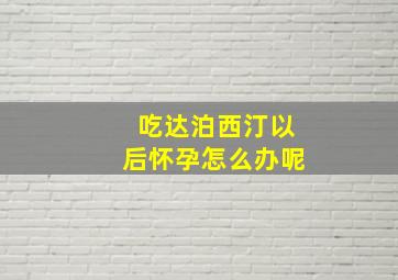 吃达泊西汀以后怀孕怎么办呢