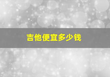 吉他便宜多少钱