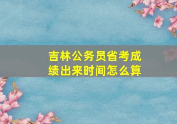 吉林公务员省考成绩出来时间怎么算