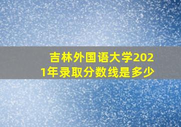 吉林外国语大学2021年录取分数线是多少