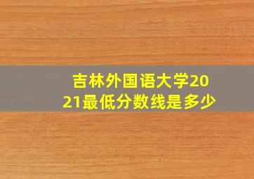 吉林外国语大学2021最低分数线是多少