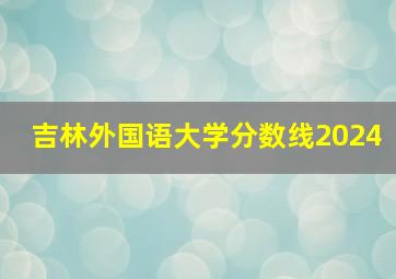 吉林外国语大学分数线2024