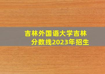 吉林外国语大学吉林分数线2023年招生