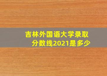 吉林外国语大学录取分数线2021是多少