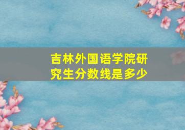 吉林外国语学院研究生分数线是多少