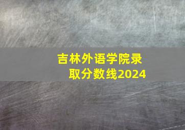 吉林外语学院录取分数线2024