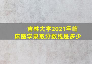 吉林大学2021年临床医学录取分数线是多少