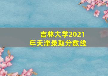 吉林大学2021年天津录取分数线