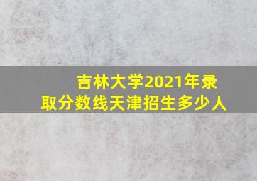 吉林大学2021年录取分数线天津招生多少人