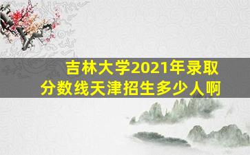 吉林大学2021年录取分数线天津招生多少人啊