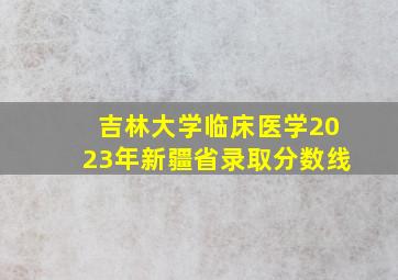 吉林大学临床医学2023年新疆省录取分数线