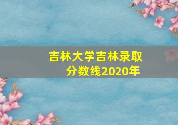 吉林大学吉林录取分数线2020年