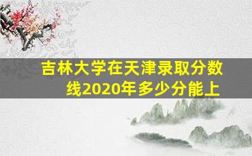 吉林大学在天津录取分数线2020年多少分能上