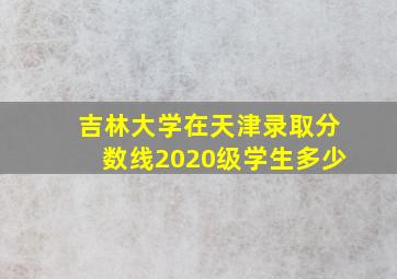 吉林大学在天津录取分数线2020级学生多少