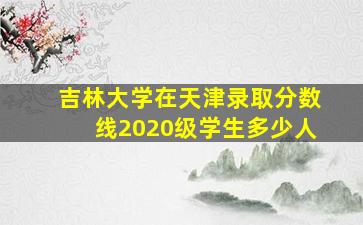 吉林大学在天津录取分数线2020级学生多少人