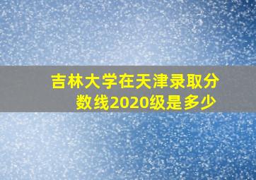 吉林大学在天津录取分数线2020级是多少