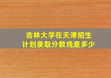 吉林大学在天津招生计划录取分数线是多少