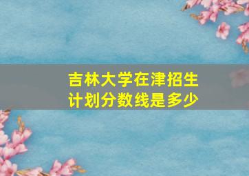 吉林大学在津招生计划分数线是多少