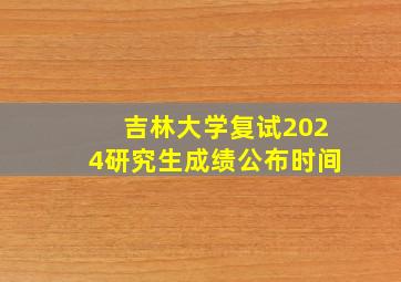 吉林大学复试2024研究生成绩公布时间