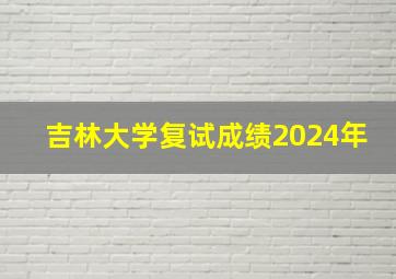 吉林大学复试成绩2024年