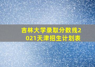 吉林大学录取分数线2021天津招生计划表