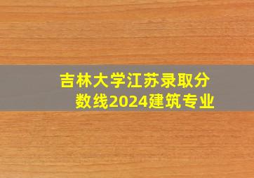 吉林大学江苏录取分数线2024建筑专业