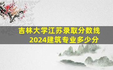 吉林大学江苏录取分数线2024建筑专业多少分