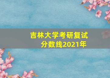 吉林大学考研复试分数线2021年