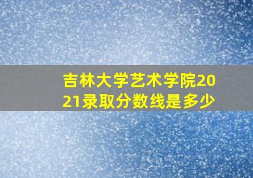 吉林大学艺术学院2021录取分数线是多少