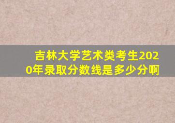 吉林大学艺术类考生2020年录取分数线是多少分啊