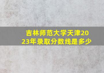 吉林师范大学天津2023年录取分数线是多少