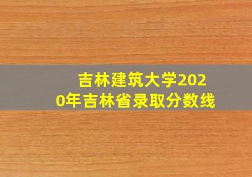 吉林建筑大学2020年吉林省录取分数线