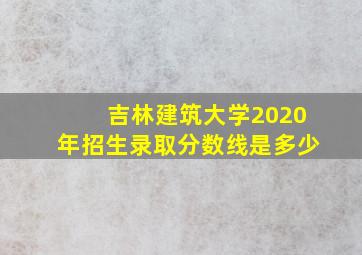 吉林建筑大学2020年招生录取分数线是多少