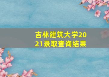 吉林建筑大学2021录取查询结果