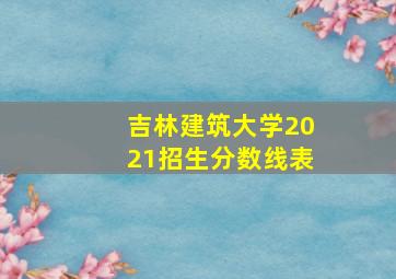 吉林建筑大学2021招生分数线表