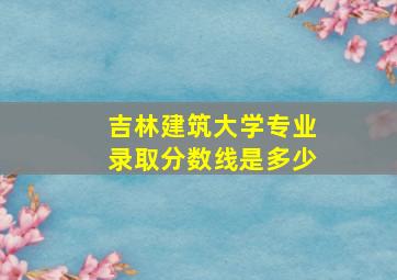 吉林建筑大学专业录取分数线是多少