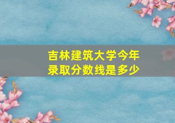 吉林建筑大学今年录取分数线是多少