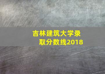 吉林建筑大学录取分数线2018