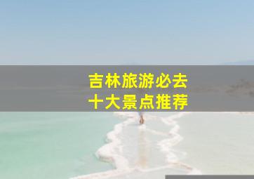 吉林旅游必去十大景点推荐