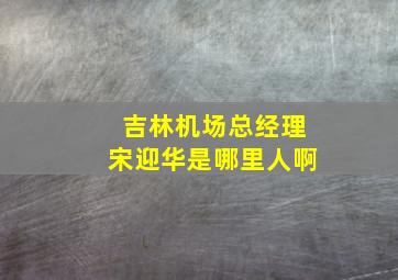 吉林机场总经理宋迎华是哪里人啊