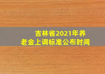 吉林省2021年养老金上调标准公布时间