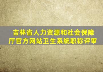 吉林省人力资源和社会保障厅官方网站卫生系统职称评审