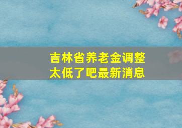 吉林省养老金调整太低了吧最新消息