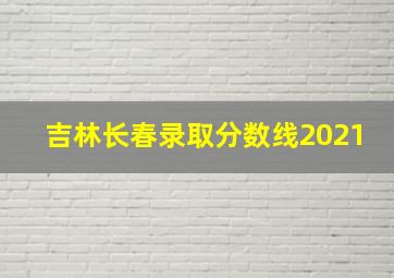 吉林长春录取分数线2021