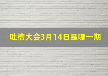 吐槽大会3月14日是哪一期