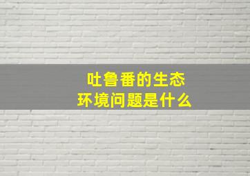 吐鲁番的生态环境问题是什么