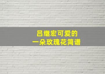 吕继宏可爱的一朵玫瑰花简谱