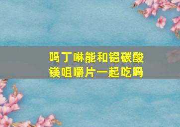 吗丁啉能和铝碳酸镁咀嚼片一起吃吗